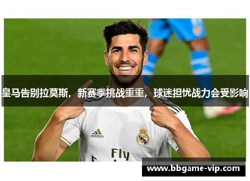 皇马告别拉莫斯，新赛季挑战重重，球迷担忧战力会受影响