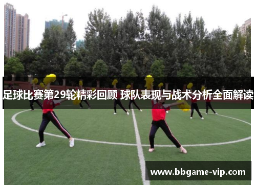 足球比赛第29轮精彩回顾 球队表现与战术分析全面解读